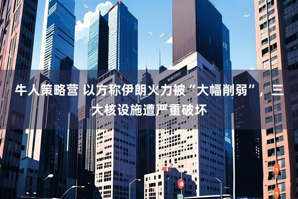 牛人策略营 以方称伊朗火力被“大幅削弱”，三大核设施遭严重破坏
