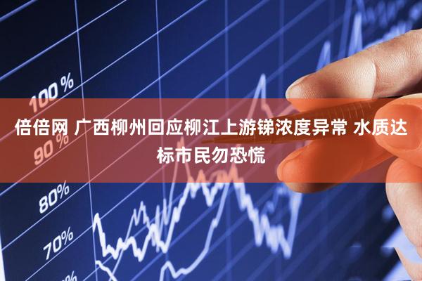 倍倍网 广西柳州回应柳江上游锑浓度异常 水质达标市民勿恐慌