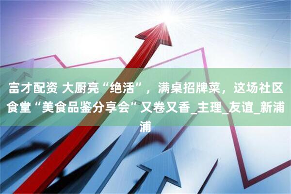 富才配资 大厨亮“绝活”，满桌招牌菜，这场社区食堂“美食品鉴分享会”又卷又香_主理_友谊_新浦