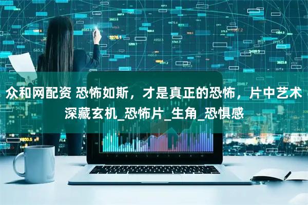 众和网配资 恐怖如斯，才是真正的恐怖，片中艺术深藏玄机_恐怖片_生角_恐惧感
