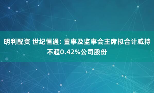 明利配资 世纪恒通: 董事及监事会主席拟合计减持不超0.42%公司股份