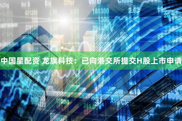 中国星配资 龙旗科技：已向港交所提交H股上市申请