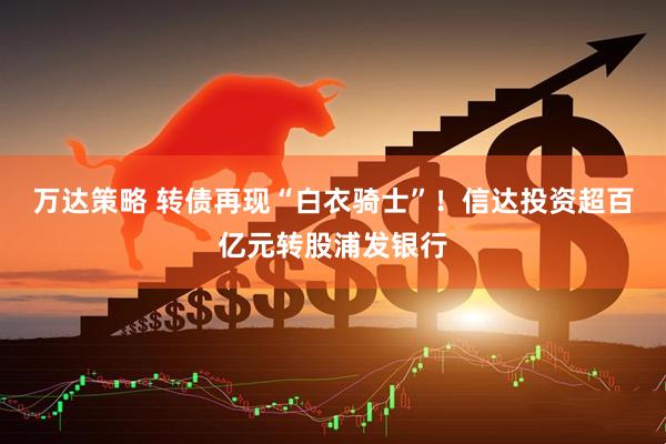 万达策略 转债再现“白衣骑士”！信达投资超百亿元转股浦发银行
