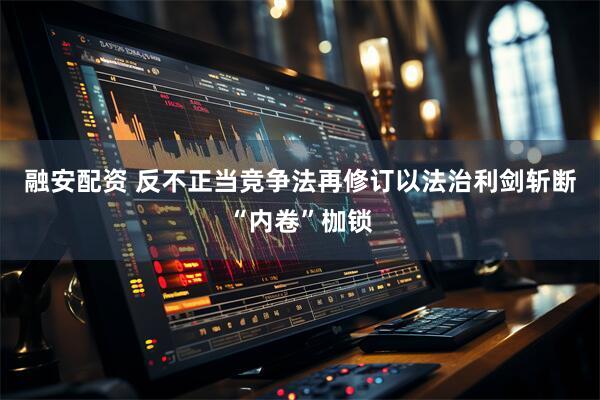 融安配资 反不正当竞争法再修订以法治利剑斩断“内卷”枷锁