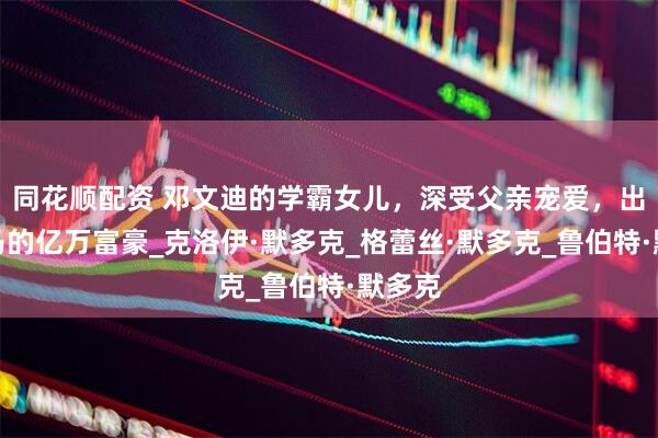 同花顺配资 邓文迪的学霸女儿，深受父亲宠爱，出生罗马的亿万富豪_克洛伊·默多克_格蕾丝·默多克_鲁伯特·默多克