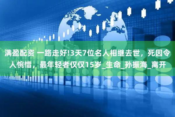 满盈配资 一路走好!3天7位名人相继去世，死因令人惋惜，最年轻者仅仅15岁_生命_孙振海_离开