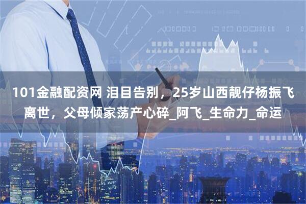 101金融配资网 泪目告别，25岁山西靓仔杨振飞离世，父母倾家荡产心碎_阿飞_生命力_命运