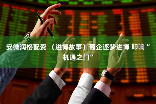 安微润格配资 （进博故事）葡企逐梦进博 叩响“机遇之门”