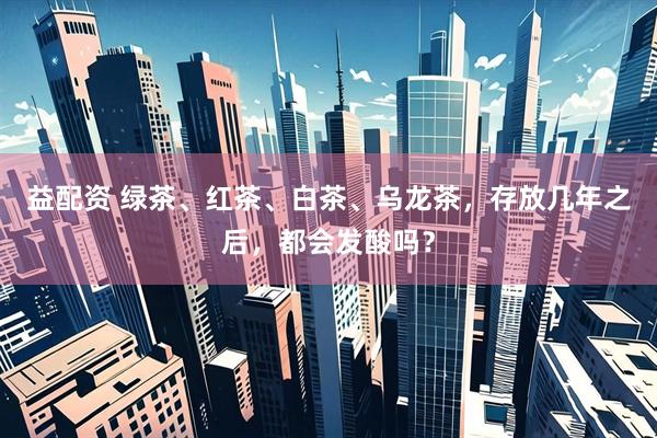 益配资 绿茶、红茶、白茶、乌龙茶，存放几年之后，都会发酸吗？