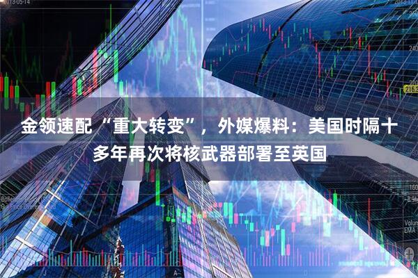 金领速配 “重大转变”，外媒爆料：美国时隔十多年再次将核武器部署至英国