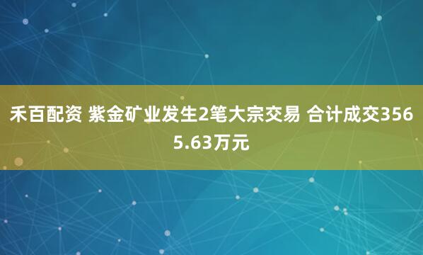 禾百配资 紫金矿业发生2笔大宗交易 合计成交3565.63万元