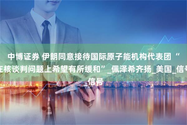 中博证券 伊朗同意接待国际原子能机构代表团 “在核谈判问题上希望有所缓和”_佩泽希齐扬_美国_信号