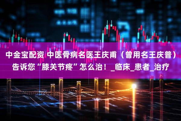 中金宝配资 中医骨病名医王庆甫（曾用名王庆普）告诉您“膝关节疼”怎么治！_临床_患者_治疗