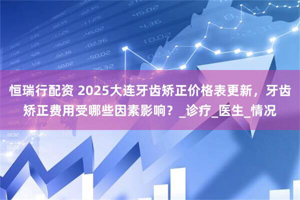 恒瑞行配资 2025大连牙齿矫正价格表更新，牙齿矫正费用受哪些因素影响？_诊疗_医生_情况