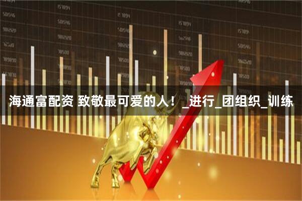 海通富配资 致敬最可爱的人！_进行_团组织_训练