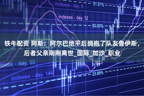 铁牛配资 阿斯：阿尔巴绝平后拥抱了队友鲁伊斯，后者父亲刚刚离世_国际_加沙_职业