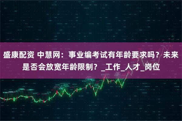 盛康配资 中慧网：事业编考试有年龄要求吗？未来是否会放宽年龄限制？_工作_人才_岗位