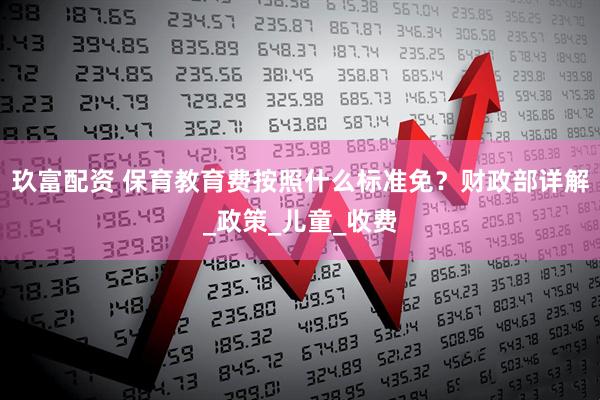 玖富配资 保育教育费按照什么标准免？财政部详解_政策_儿童_收费