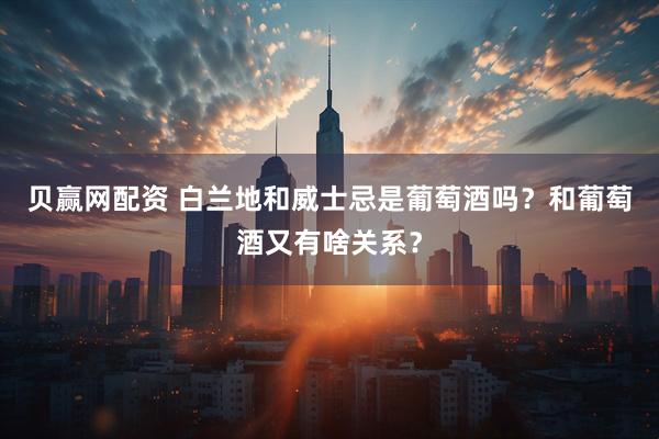 贝赢网配资 白兰地和威士忌是葡萄酒吗？和葡萄酒又有啥关系？
