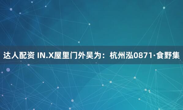 达人配资 IN.X屋里门外吴为：杭州泓0871·食野集