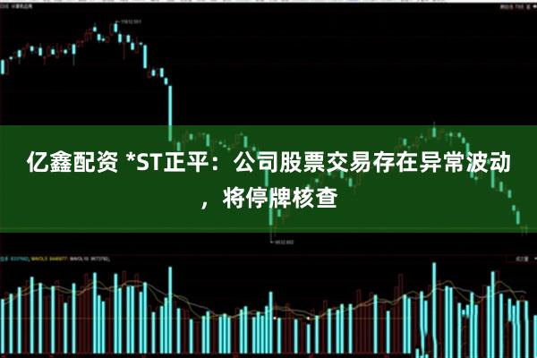 亿鑫配资 *ST正平:公司股票交易存在异常波动,将停牌核查