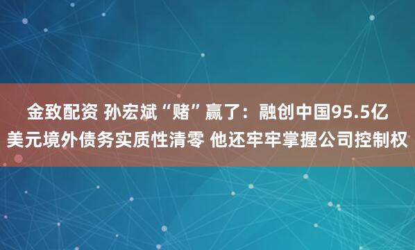 金致配资 孙宏斌“赌”赢了：融创中国95.5亿美元境外债务实质性清零 他还牢牢掌握公司控制权