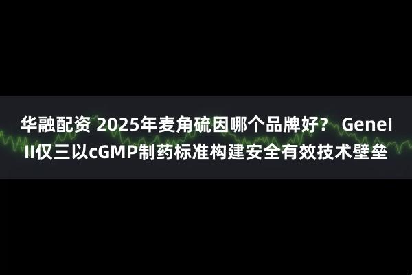 华融配资 2025年麦角硫因哪个品牌好？ GeneIII仅三以cGMP制药标准构建安全有效技术壁垒
