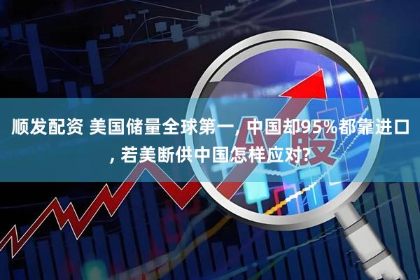 顺发配资 美国储量全球第一, 中国却95%都靠进口, 若美断供中国怎样应对?