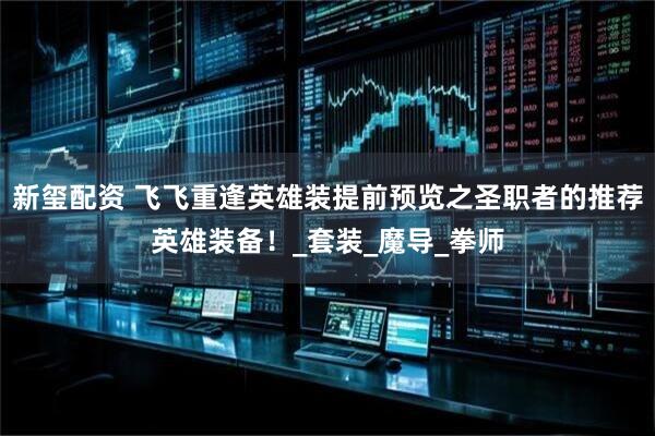 新玺配资 飞飞重逢英雄装提前预览之圣职者的推荐英雄装备！_套装_魔导_拳师