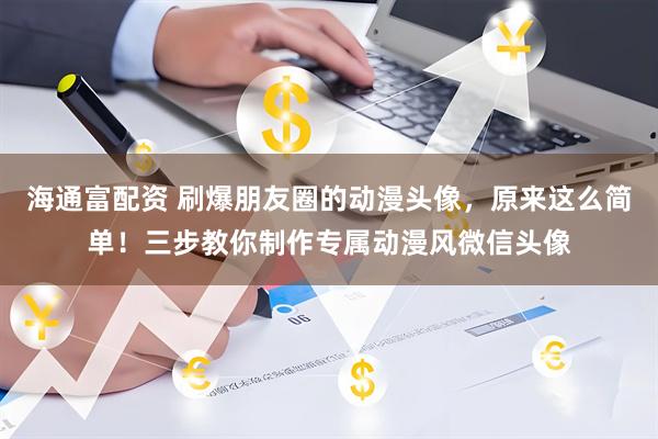 海通富配资 刷爆朋友圈的动漫头像，原来这么简单！三步教你制作专属动漫风微信头像
