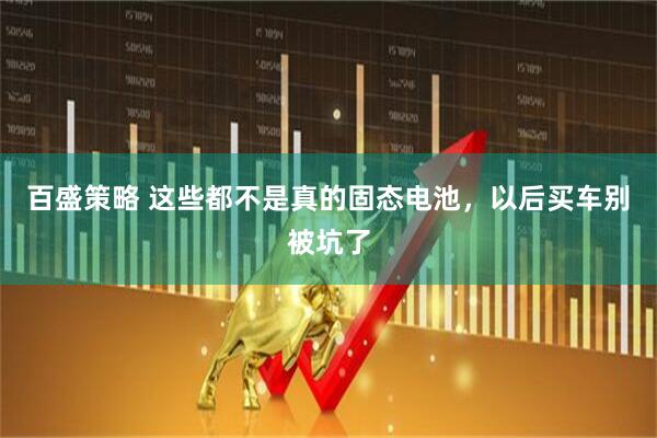 百盛策略 这些都不是真的固态电池，以后买车别被坑了
